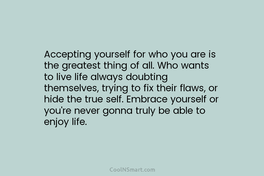 Accepting yourself for who you are is the greatest thing of all. Who wants to...
