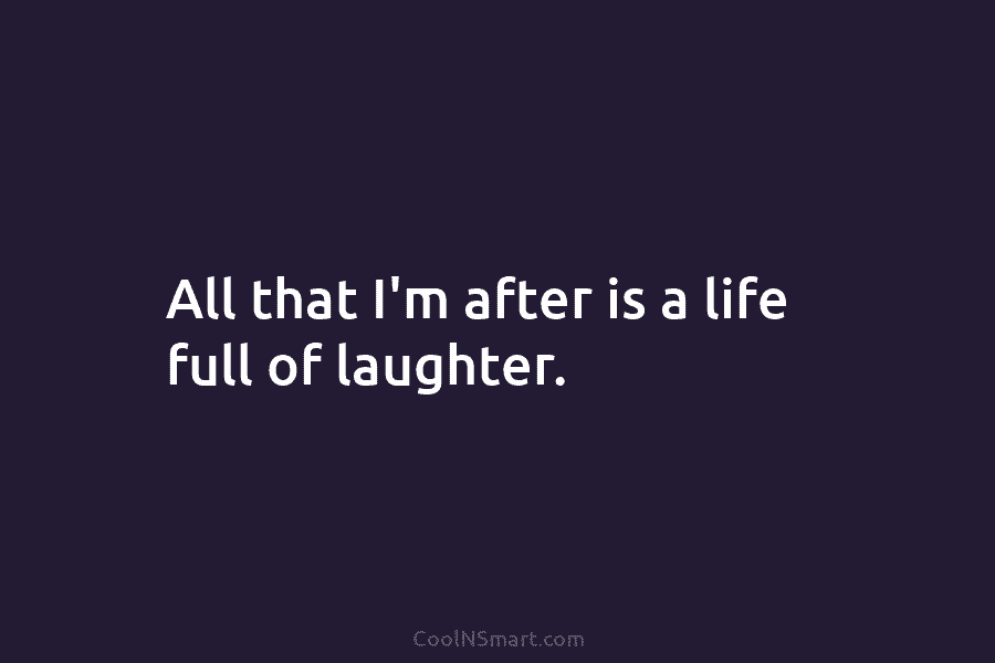 All that I’m after is a life full of laughter.
