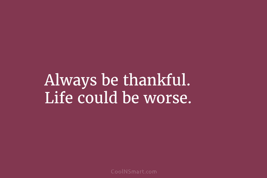 Always be thankful. Life could be worse.