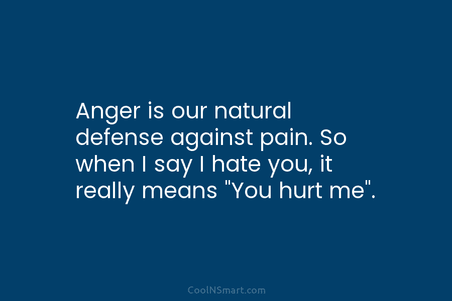 Anger is our natural defense against pain. So when I say I hate you, it really means “You hurt me”.