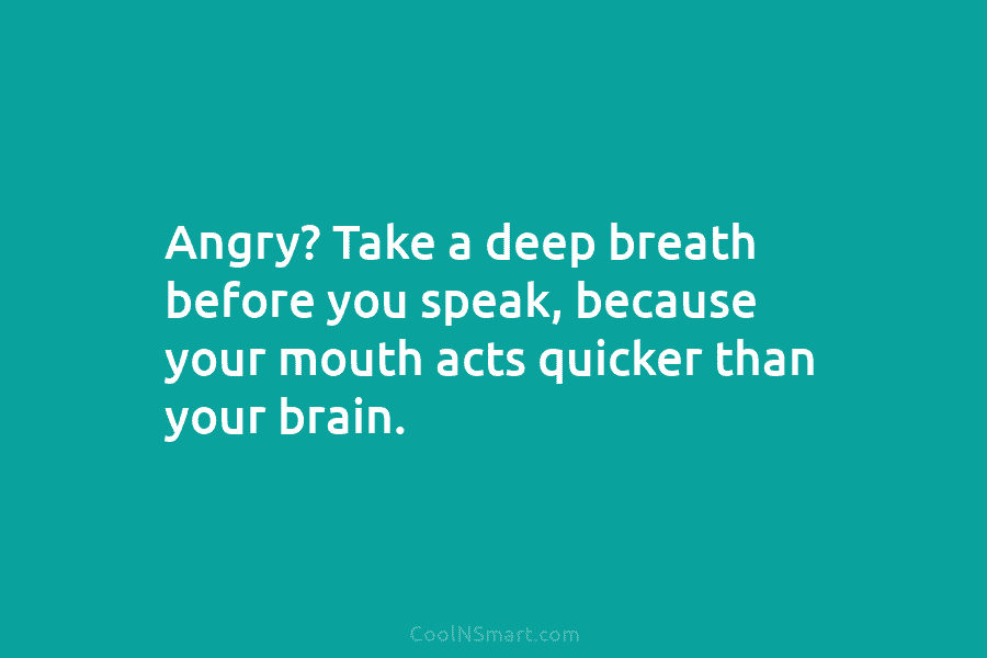 Angry? Take a deep breath before you speak, because your mouth acts quicker than your brain.
