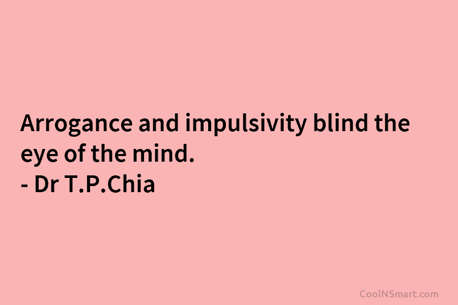 Arrogance and impulsivity blind the eye of the mind. – Dr T.P.Chia