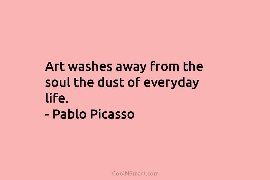 Art washes away from the soul the dust of everyday life. – Pablo Picasso
