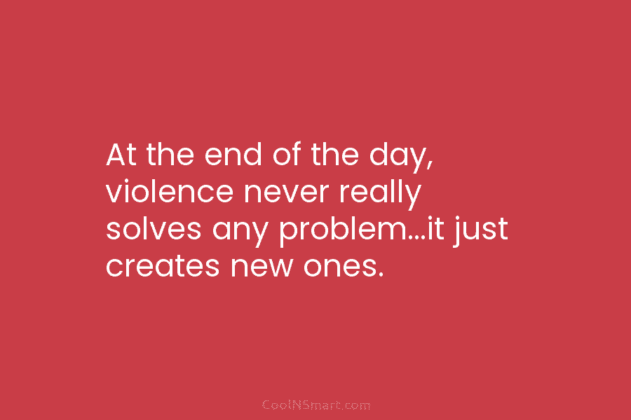 At the end of the day, violence never really solves any problem…it just creates new ones.