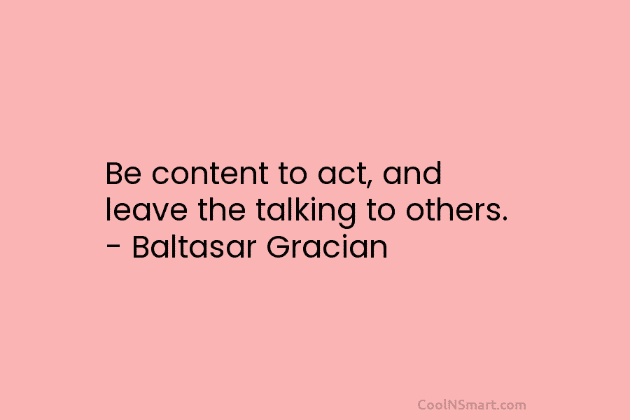 Be content to act, and leave the talking to others. – Baltasar Gracian