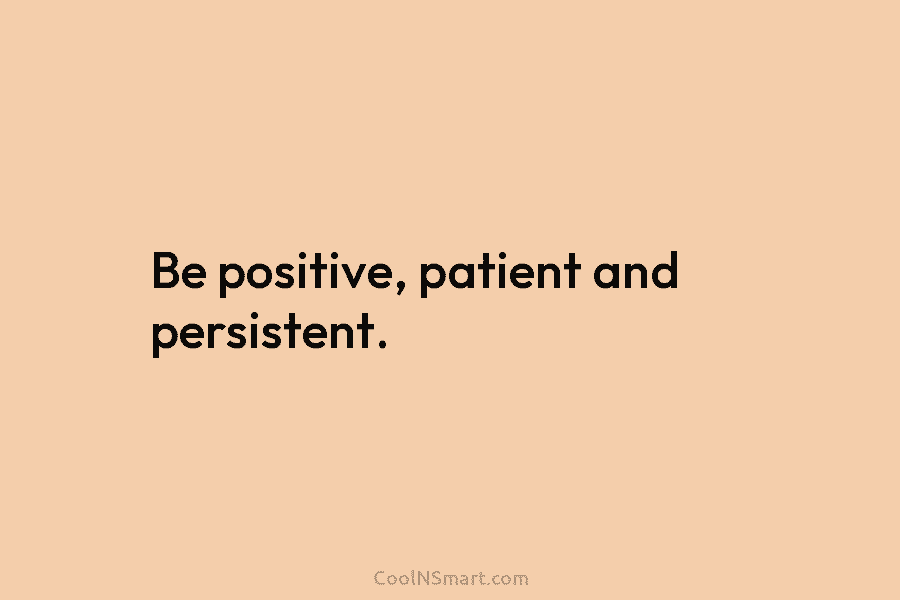 Be positive, patient and persistent.