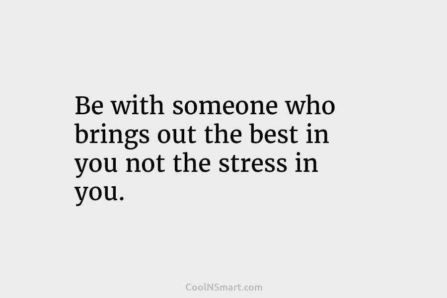 Be with someone who brings out the best in you not the stress in you.