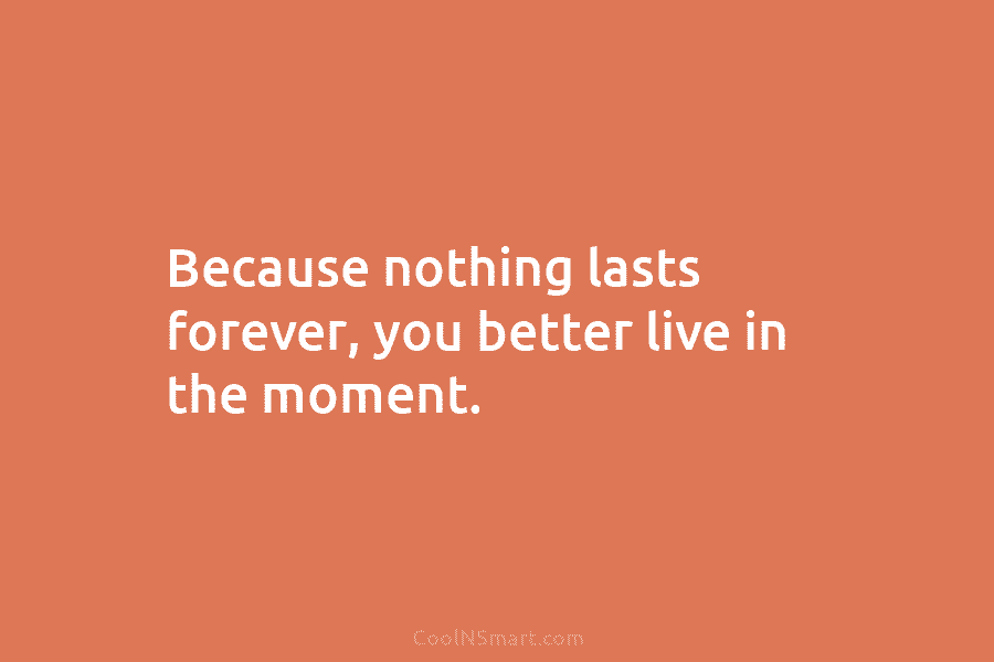 Because nothing lasts forever, you better live in the moment.
