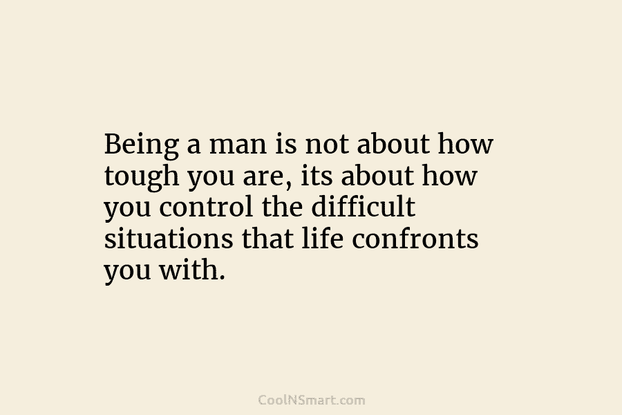 Being a man is not about how tough you are, its about how you control the difficult situations that life...