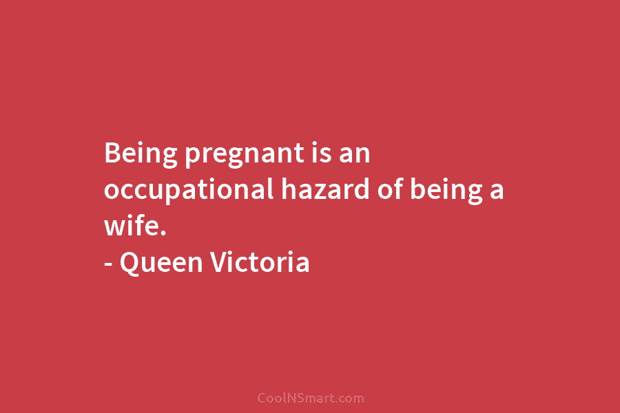 Being pregnant is an occupational hazard of being a wife. – Queen Victoria