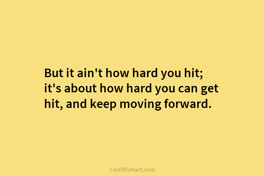 But it ain’t how hard you hit; it’s about how hard you can get hit, and keep moving forward.