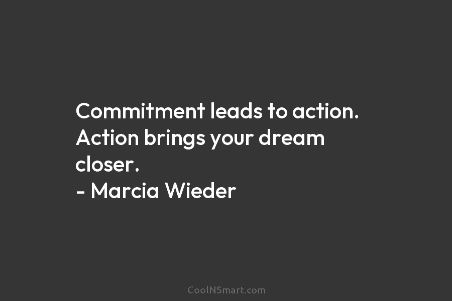 Commitment leads to action. Action brings your dream closer. – Marcia Wieder