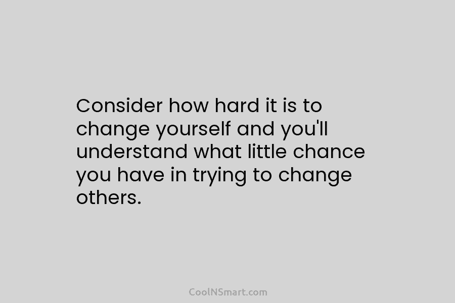 Consider how hard it is to change yourself and you’ll understand what little chance you...