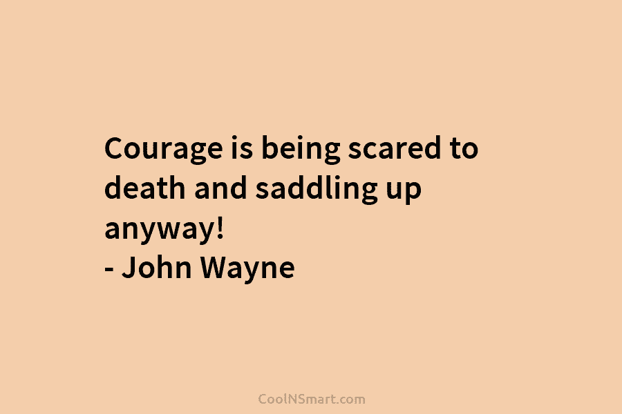Courage is being scared to death and saddling up anyway! – John Wayne
