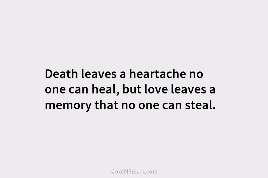 Death leaves a heartache no one can heal, but love leaves a memory that no one can steal.