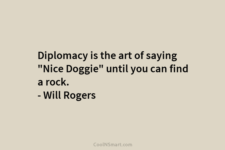 Diplomacy is the art of saying “Nice Doggie” until you can find a rock. – Will Rogers