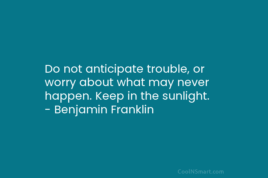 Do not anticipate trouble, or worry about what may never happen. Keep in the sunlight. – Benjamin Franklin