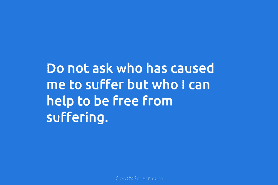 Do not ask who has caused me to suffer but who I can help to...