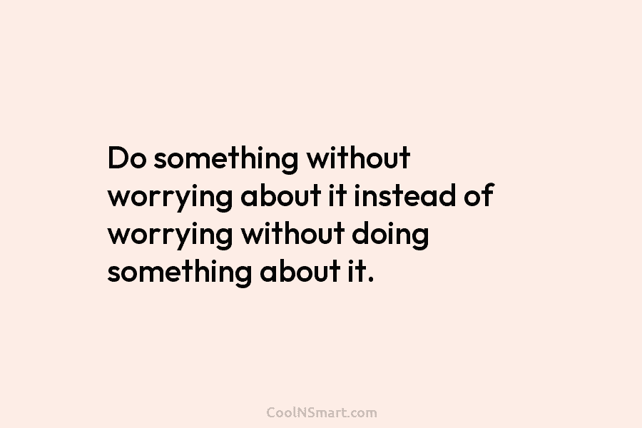 Do something without worrying about it instead of worrying without doing something about it.