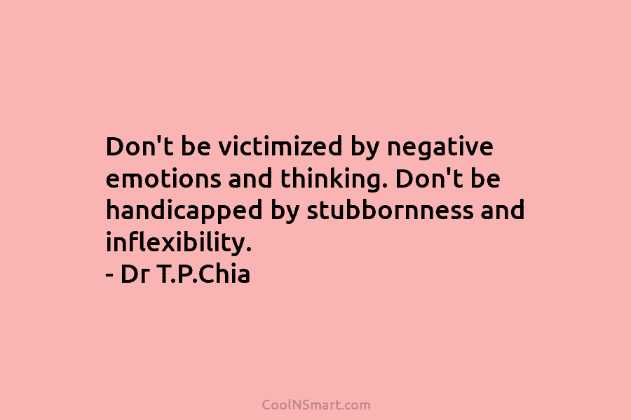 Don’t be victimized by negative emotions and thinking. Don’t be handicapped by stubbornness and inflexibility. – Dr T.P.Chia