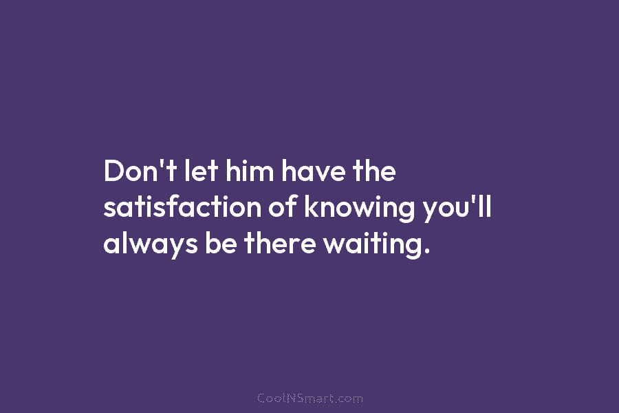 Don’t let him have the satisfaction of knowing you’ll always be there waiting.
