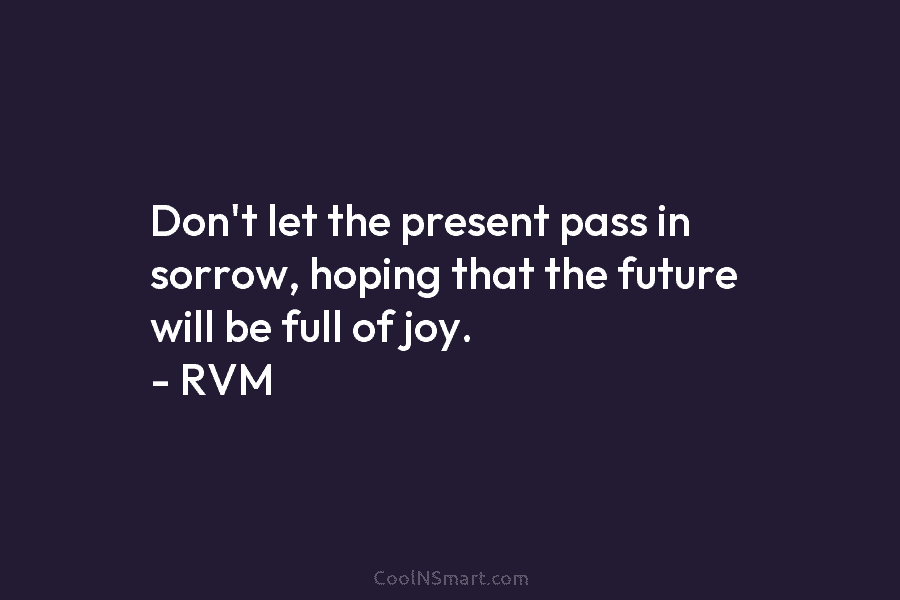 Don’t let the present pass in sorrow, hoping that the future will be full of joy. – RVM