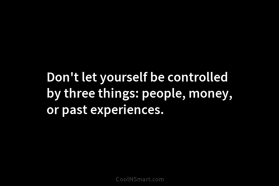 Don’t let yourself be controlled by three things: people, money, or past experiences.