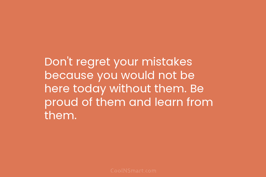 Don’t regret your mistakes because you would not be here today without them. Be proud...