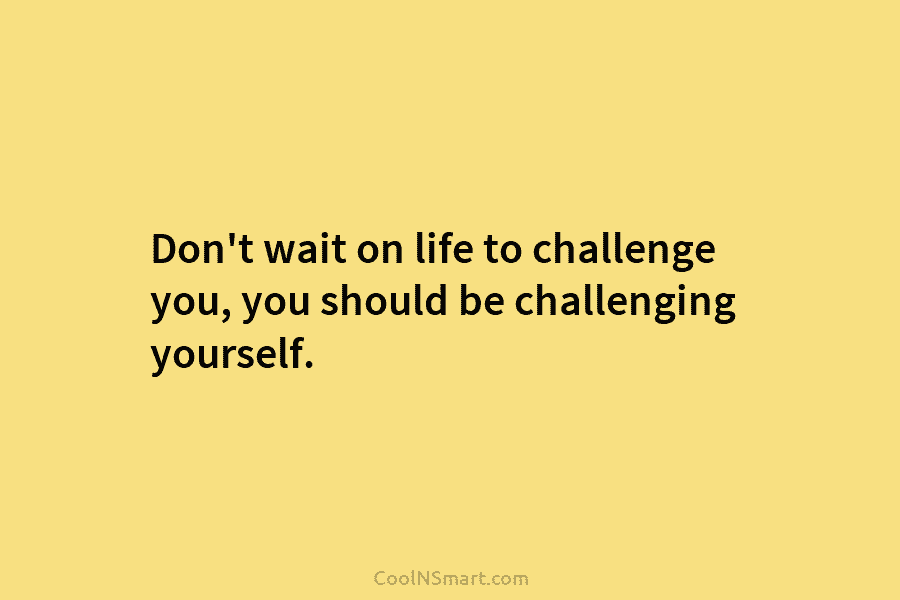 Don’t wait on life to challenge you, you should be challenging yourself.