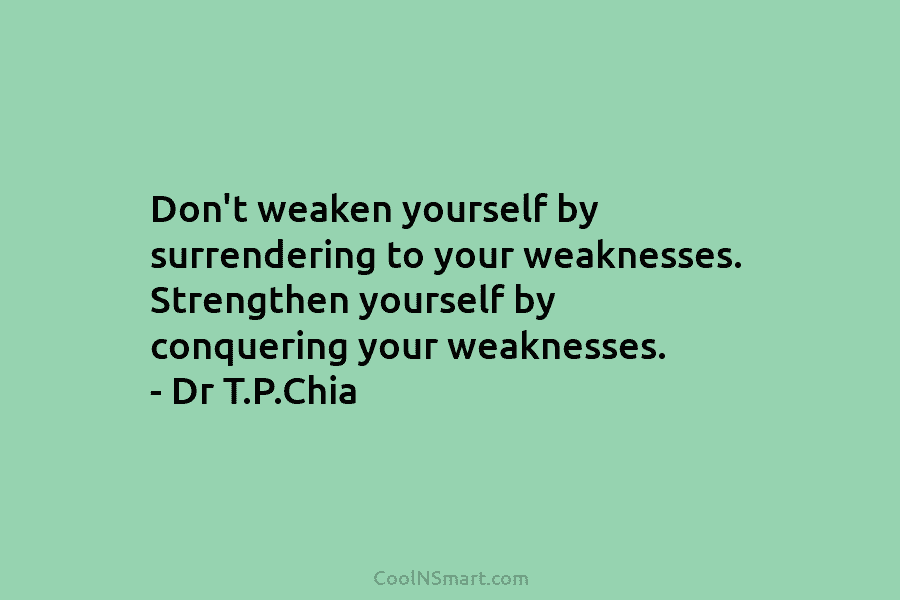 Don’t weaken yourself by surrendering to your weaknesses. Strengthen yourself by conquering your weaknesses. – Dr T.P.Chia