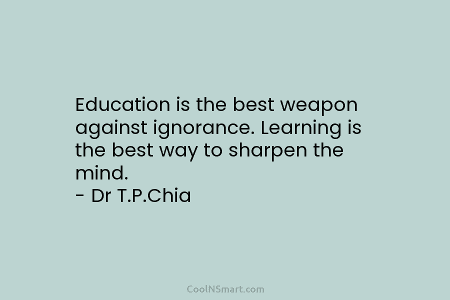 Education is the best weapon against ignorance. Learning is the best way to sharpen the mind. – Dr T.P.Chia