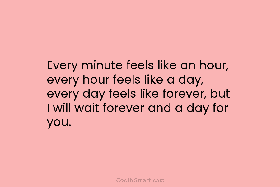 Every minute feels like an hour, every hour feels like a day, every day feels like forever, but I will...