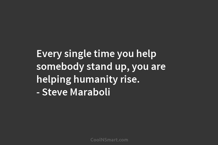Every single time you help somebody stand up, you are helping humanity rise. – Steve Maraboli
