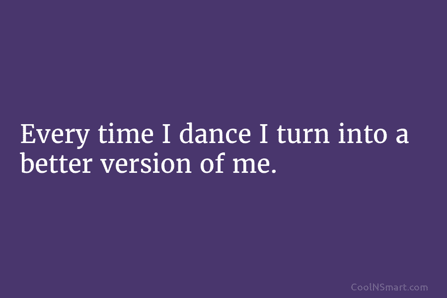 Every time I dance I turn into a better version of me.