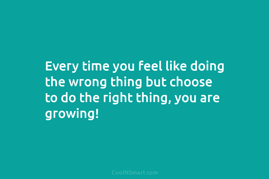 Every time you feel like doing the wrong thing but choose to do the right thing, you are growing!