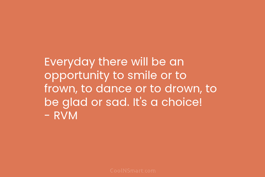 Everyday there will be an opportunity to smile or to frown, to dance or to drown, to be glad or...
