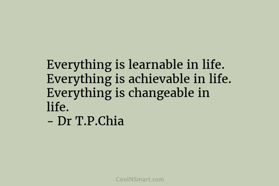 Everything is learnable in life. Everything is achievable in life. Everything is changeable in life. – Dr T.P.Chia