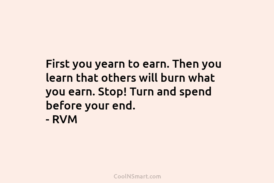 First you yearn to earn. Then you learn that others will burn what you earn. Stop! Turn and spend before...