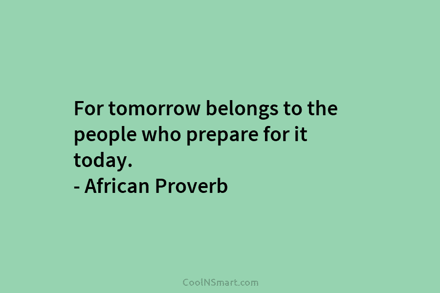 For tomorrow belongs to the people who prepare for it today. – African Proverb