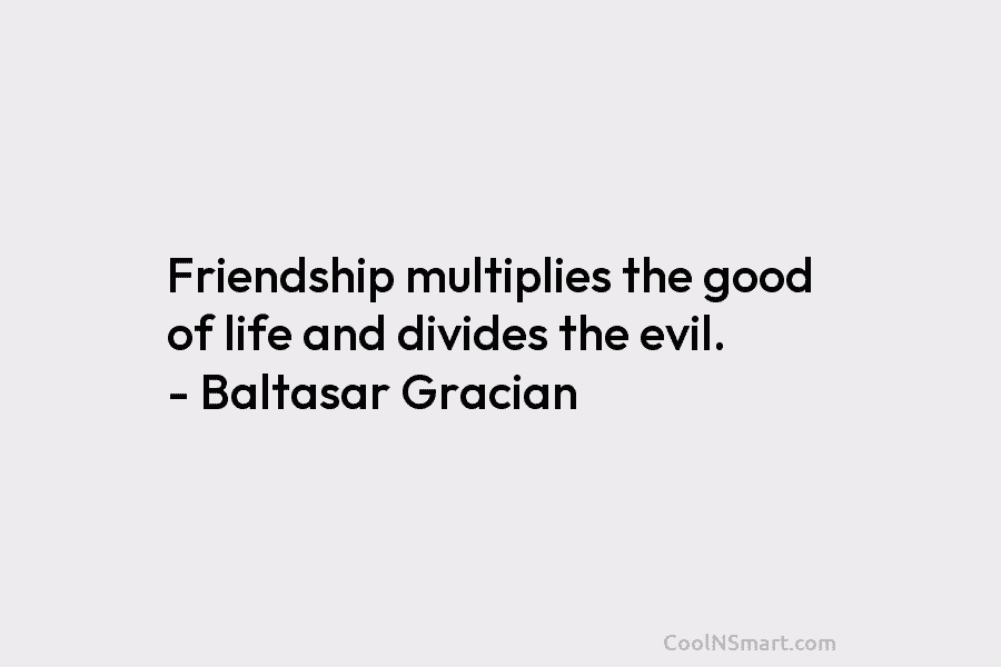 Friendship multiplies the good of life and divides the evil. – Baltasar Gracian