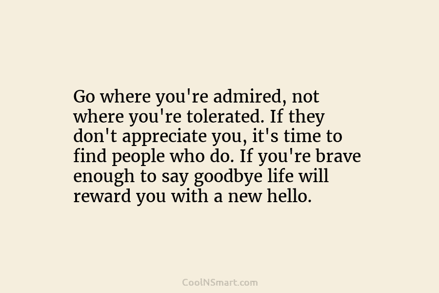 Go where you’re admired, not where you’re tolerated. If they don’t appreciate you, it’s time to find people who do....