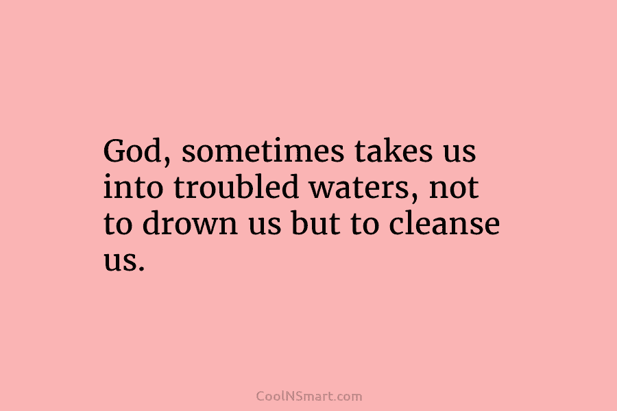 God, sometimes takes us into troubled waters, not to drown us but to cleanse us.