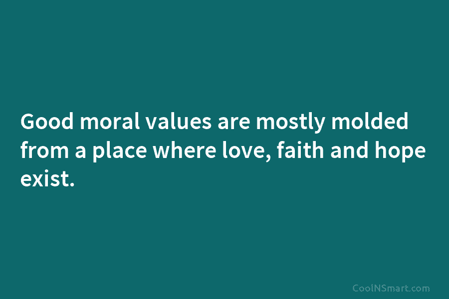 Good moral values are mostly molded from a place where love, faith and hope exist.
