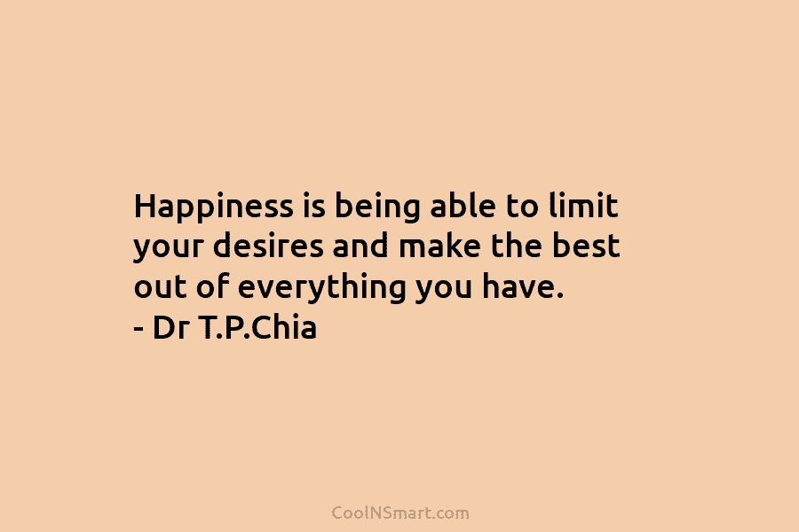 Happiness is being able to limit your desires and make the best out of everything you have. – Dr T.P.Chia