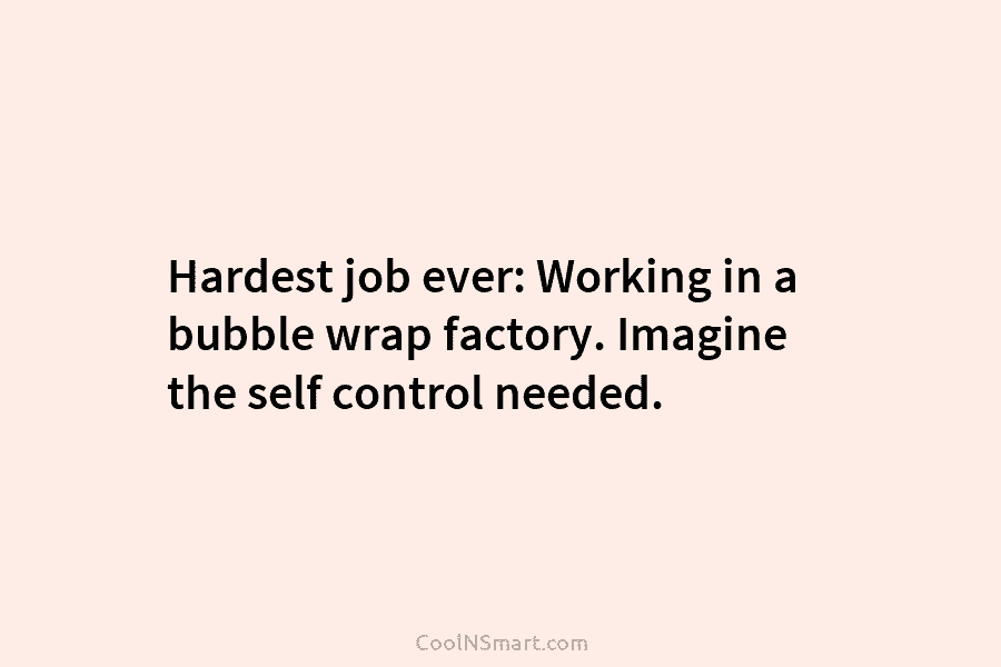 Hardest job ever: Working in a bubble wrap factory. Imagine the self control needed.