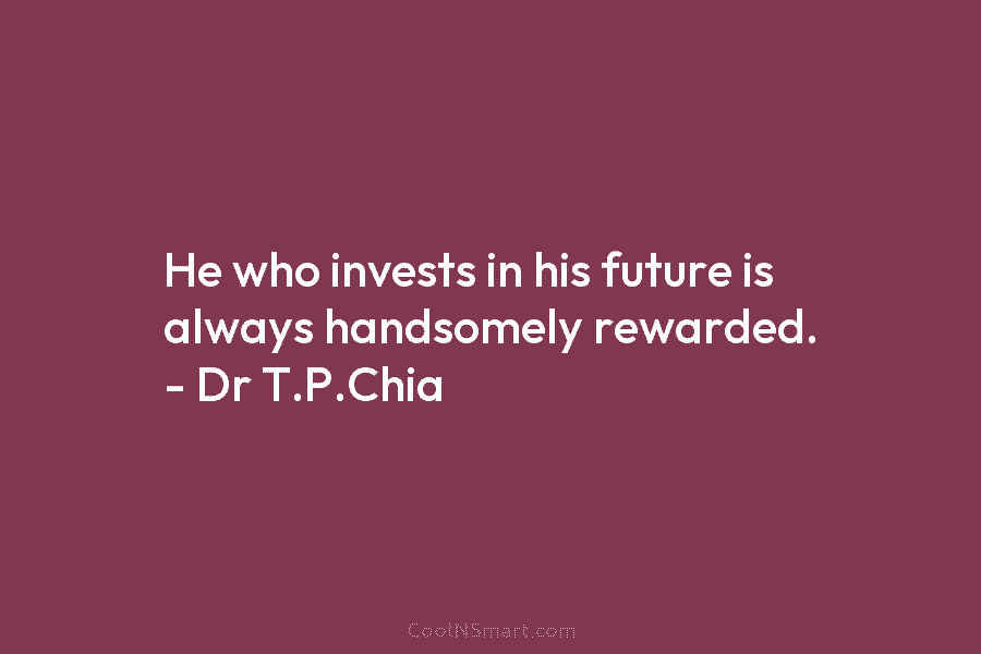 He who invests in his future is always handsomely rewarded. – Dr T.P.Chia