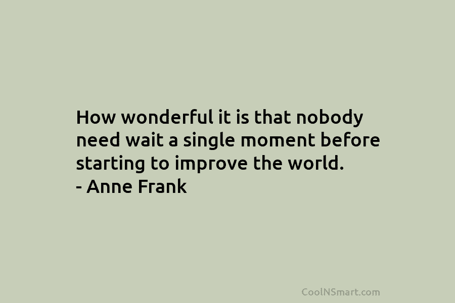 How wonderful it is that nobody need wait a single moment before starting to improve the world. – Anne Frank
