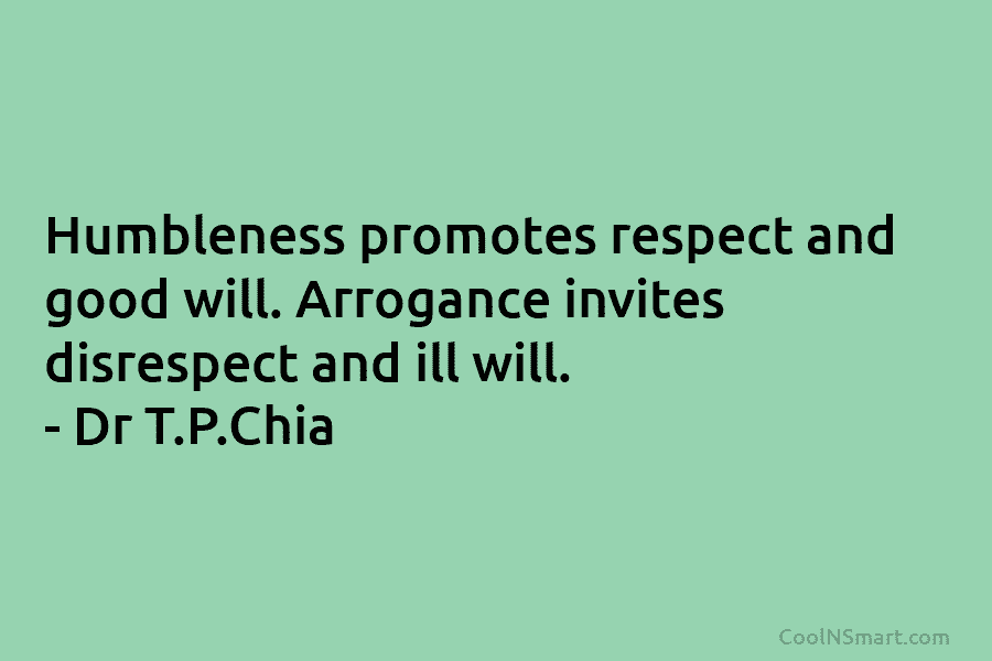 Humbleness promotes respect and good will. Arrogance invites disrespect and ill will. – Dr T.P.Chia