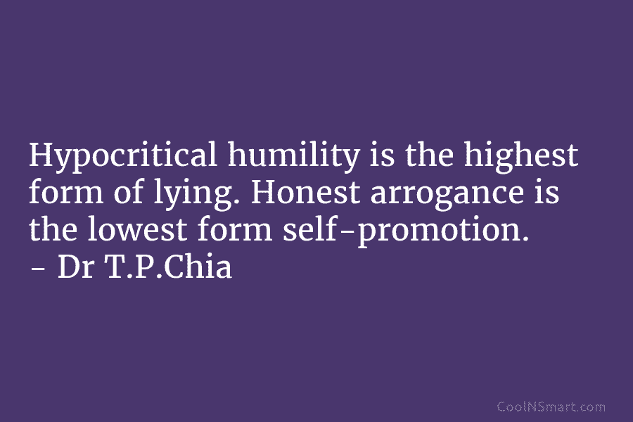 Hypocritical humility is the highest form of lying. Honest arrogance is the lowest form self-promotion. – Dr T.P.Chia