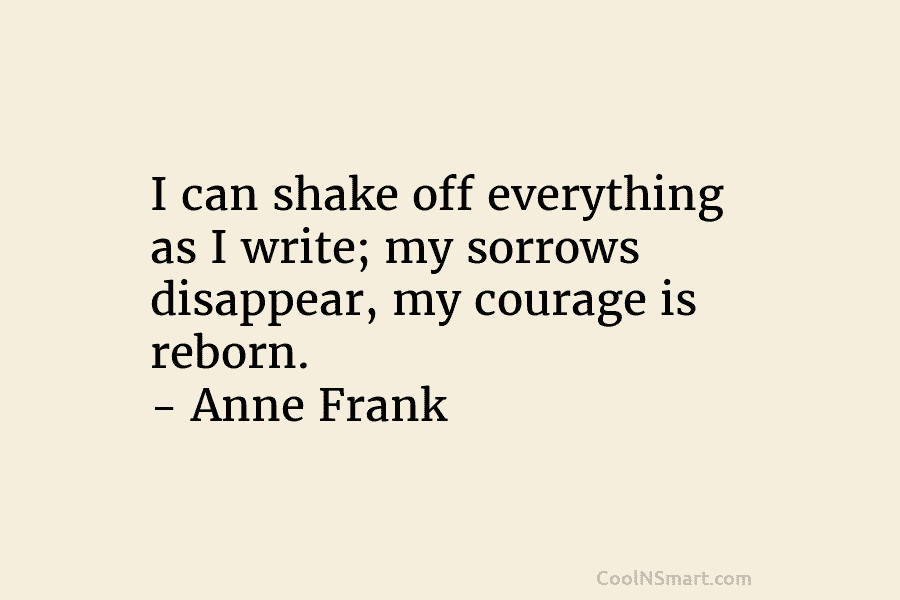 I can shake off everything as I write; my sorrows disappear, my courage is reborn....